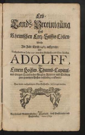 Erb-Lands-Vereinigung Deß Rheinischen Ertz-Stiffts Cöllen/ : Welche im Jahr Christi 1463. auffgericht/ Und Nachgehends im Jahr 1550. vom Ertz-Bischoffen und Chur-Fürsten Adolff, Mit Einem Hochw. Thumb-Capitul/ und übrigen Ständen der Graffen/ Ritteren/ und Städten zum gemeinen Besten beständig ernewert/ Und Von denen nachgefolgten Ertz-Bischoffen bestättiget worden