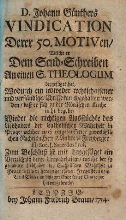 D. Johann Günthers Vindication Derer 50. Motiven, welche er Dem Sendschreiben An einen S. Theologum beygefüget hat, Wodurch ein iedweder rechtschaffener und verständiger Christ kan abgehalten werden, daß er sich zu der Römischen Kirche nicht begebe : Wieder die nichtigen Ausflüchte des Liebhabers der Catholischen Wahrheit in Prage, welcher nach eingelauffener zuverläßlicher Nachricht Herr P. Andreas Freyberger ist ...