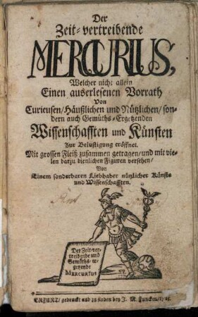 Der Zeit-vertreibende Mercurius, Welcher nicht allein Einen auserlesenen Vorrath Von Curieusen, Häußlichen und Nützlichen, sondern auch Gemüths-Ergetzenden Wissenschafften und Künsten Zur Belustigung eröffnet : Mit grossen Fleiß zusammen getragen, und mit vielen darzu dienlichen Figuren versehen