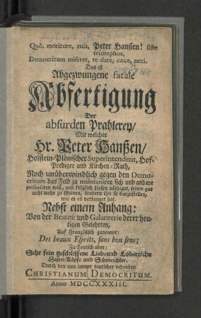 Quò, moriture, ruis, Peter Hanßen! siste triumphos, Democritum miseret, te dare, cæce, neci. : Das ist Abgezwungene fatale Abfertigung der absurden Prahlerey/ Mit welcher Hr. Peter Hanßen/ Holstein-Plönischer Superintendent, Hof-Prediger und Kirchen-Rath, Noch unüberwindlich gegen den Democritum das Feld zu mainteniren sich und andere persuadiren will, und folglich diesen nöthiget, seiner gar nicht mehr zu schonen, sondern ihn so darzustellen, wie er es verlanget hat. Nebst einem Anhang: Von der Beauté und Galanterie derer heutigen Gelehrten, Auf Französisch genennet: Des beaux Esprits, sans bon sens; Zu Teutsch aber: Sehr fein geschliffene Lieb- und Lob-reiche Hasen-Köpfe und Schmeichler