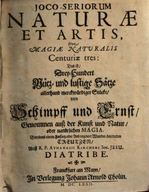 Joco-Seriorum Naturæ Et Artis, Sive Magiæ Naturalis Centuriæ tres : Das ist, Drey-Hundert Nütz- und lustige Sätze allerhand merckwürdiger Stücke, von Schimpff und Ernst, Genommen auß der Kunst und Natur, oder natürlichen Magia