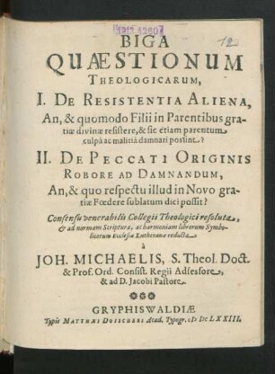 Biga Quaestionum Theologicarum, I. De Resistentia Aliena, An, & quomodo Filii in Parentibus gratiae divinae resistere, & sic etiam parentum culpa ac malitia damnari possint? II. De Peccati Originis Robore Ad Damnandum, An, & quo respectu illud in Novo gratiae Foedere sublatum dici possit?