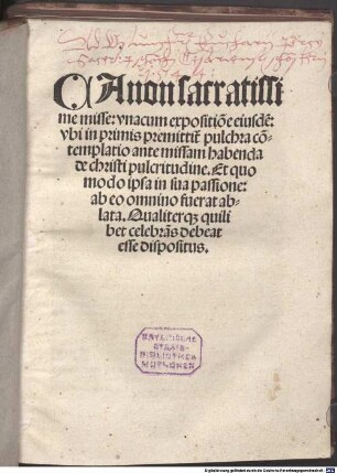 Canon sacratissime misse : vnacum expositio[n]e eiusde[m]: vbi in primis premittit[ur] pulchra co[n]templatio ante missam habenda de christi pulcritudine. Et quo modo ipsa in sua passione: ab eo omnino fuerat ablata. Qualiterq[ue] quilibet celebra[n]s debeat esse dispositus