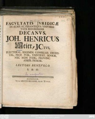 Facvltatis Jvridicæ In Alma Ac Perantiqva Vniversitate Erfordiensi Decanvs, Joh. Henricus Meier, Jctvs, Electoral. Regimin. Consiliar. Decretal. Prof. Pvbl. Vniversit. Senior, Nec Non Jvdic. Provinc. Assess. Primar. Lectori Benevolo S. & O. : [Publ. Erfurti sub Facult. Jurid. Sig. 30. Decembr. MDCCXXV.]