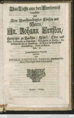 Das Licht aus der Finsterniß vorgestellet/ Und Dem Durchlauchtigsten Fürsten und Herrn/ Hn. Johann Ernsten/ Hertzogen zu Sachsen/ Jülich/ Cleve und Berg/ ... In unterthänigstem Gehorsam zugeeignet von Nicolo Castello, Nobili Italo, gewesenem Doctore Theologiae unter den Papisten
