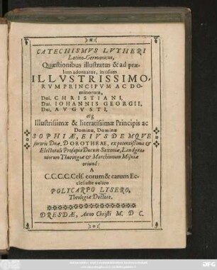 CATECHISMVS LVTHERI || Latino-Germanicus,|| Quaestionibus illustratus & ad prae=||lum adornatus, in usum || ILLVSTRISSIMO-||RVM PRINCIPVM ... || Dni. CHRISTIANI,|| Dni.IOHANNIS GEORGII,|| Dni.AVGVSTI,|| at#[que],|| ... Dominae || SOPHIAE, EIVSDEMQVE || sororis Dnae. DOROTHEAE ... || A || ... Ec-||clesiaste aulico || POLVCARPO LVSERO,|| Theologiae Doctore.||