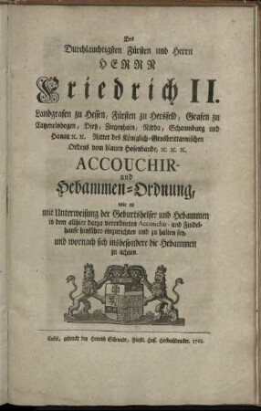 Des Durchlauchtigsten Fürsten und Herrn Herrn Friedrich II., Landgrafen zu Hessen, Fürsten zu Hersfeld, Grafen zu Catzenelnbogen, Dietz, Ziegenhain, Nidda Schaumburg und Hanau [et]c. [et]c. Ritter des Königlich-Grosbrittanischen Ordens vom blauen Hosenbande, [et]c. [et]c. [et]c. Accouchir- und Hebammen-Ordnung, wie es mit Unterweisung der Geburtshelfer und Hebammen in dem allhier darzu verordneten Accouchir- und Findelhause hinführo einzurichten und zu halten sey, und wornach sich insbesondere die Hebammen zu achten : [So geschehen Cassell den 21ten Tag Decembr. 1767.]