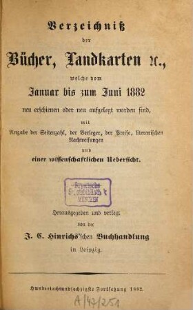 Verzeichniß der Bücher, Landkarten &c., welche vom ... bis ... neu erschienen oder neu aufgelegt worden sind : mit Angabe der Seitenzahl, der Verleger, der Preise, literarischen Nachweisungen und einer wissenschaftlichen Übersicht. 1882