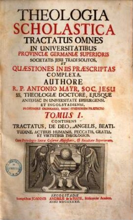 Theologia Scholastica : Tractatus Omnes In Universitatibus Provinciae Germaniae Superioris Societatis Jesu Tradi Solitos, Et Quaestiones In Iis Praescriptas Complexa ; quibus additae sunt complures aliae, recentiores etiam controversiae, 1. Continens Tractatus, De Deo, Angelis, Beatitudine, Actibus Humanis, Peccatis, Gratia Et Virtutibus Theologicis