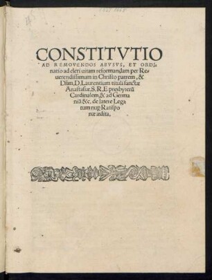 CONSTITVTIO || AD REMOVENDOS ABVSVS, ET ORDI=||natio ad cleri uitam reformandam per Re=||uerendissimum in Christo patrem, & || Dñm. D. Laurentium tituli sanctae || Anastasiae. S.R.E. presbyterũ || Cardinalem, & ad Germa||niã &c. de latere Lega||tum nu[pro] Ratispo||nae aedita.||