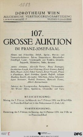 Nr. 107: Grosse Auktion / Dorotheum, Wien, Allgemeine Versteigerungsabteilung: im Kaiser-Franz-Josef-Saal: Älteres und Stilmobiliar, Schlaf-, Speise-, Herren- und Damenschreibzimmer, Salons, Sitzgarnituren, Bösendorfer-Stutzflügel, Luster, Perserteppiche und Textilien, Gemälde, Aquarelle, Miniaturen, Stiche : darunter Anton Altmann ...; Arbeiten des Kunstgewerbes, Antiquitäten, Vitrinenstücke, Alt-Wiener Silber, Spieluhren, Orientalika und Varia; Versteigerung: 8. bis 10. Februar 1934
