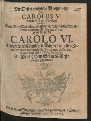 Die Oesterreichische Großmuth/ Oder: Carolus V. : Vermittelst eines Prologi Abermahl Dem Aller-Durchlauchtigsten/ Großmächtigsten/ unüberwindlichsten Fürsten und Herrn/ Herrn Carolo VI. Erwehltem Römischen Käyser/ zu allen Zeiten Mehrern des Reichs/ in Germanien/ Hispanien/ Hungarn und Böheim König/ &c. &c. &c. ; An Dero hohem Geburts-Feste unterthänigst gewidmet/ Und in einem Sing-Spiele auf den Hamburgischen Schau-Platz gebracht am 1. Octobris, 1714.