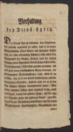 Vorhaltung bey Dienst-Eyden. Der Dienst-Eyd ist bestimmt, den Schwörenden feierlich angeloben zu lassen, daß er in treuer Wahrnehmung seines Amtes und strengster Erfüllung der ihm obliegenden Pflichten nicht allein den Vorschriften der Gesetze, sondern auch der innern Stimme seines Gewissens überall Folge leisten wolle ...