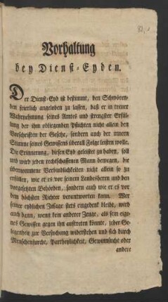 Vorhaltung bey Dienst-Eyden. Der Dienst-Eyd ist bestimmt, den Schwörenden feierlich angeloben zu lassen, daß er in treuer Wahrnehmung seines Amtes und strengster Erfüllung der ihm obliegenden Pflichten nicht allein den Vorschriften der Gesetze, sondern auch der innern Stimme seines Gewissens überall Folge leisten wolle ...