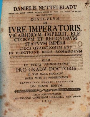 Danielis Nettelbladt ... Opvscvlvm De Ivre Imperatoris Vicariorvm Imperii, Electorvm Et Reliqvorvm Statvvm Imperii Circa Qvaestionem An? In Electione Regis Romanorvm : olim in regia Fridericiana progradu doctoris D. XVII. Mart. MDCCXLIV horis ante et pomeridianis eruditorum examini subiectum, iam denuo editum