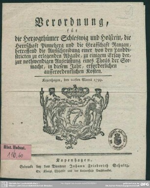 Verordnung, für die Herzogthümer Schleswig und Holstein, die Herrschaft Pinneberg und die Grafschaft Ranzau, betreffend die Ausschreibung einer von den Landdistricten zu erlegende Abgabe, zu einigem Ersatz der, zur nothwendigen Ausrüstung eines Theils der Seemacht, in diesem Jahr, erforderlichen ausserordentlichen Kosten : Kopenhagen, den 20sten Martii 1799.