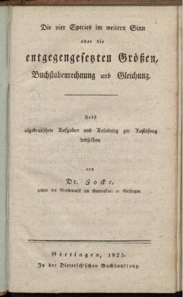 Die vier Species im weitern Sinn oder die entgegengesetzten Größen, Buchstabenrechnung und Gleichung : Nebst algebraischen Aufgaben und Anleitung zur Auflösung derselben