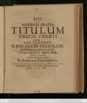 Dei Et Maiorum Gratia Titulum Crucis Christi exhibet Sub Praesidio M. Joh. Jacobi Freieslebii, Eisenberga-Osterlandi, Immanuel Georg/ Ulma-Suevus. Ad diem Aprilis Hor. matut. In Auditorio Philosophico