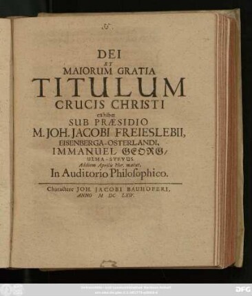 Dei Et Maiorum Gratia Titulum Crucis Christi exhibet Sub Praesidio M. Joh. Jacobi Freieslebii, Eisenberga-Osterlandi, Immanuel Georg/ Ulma-Suevus. Ad diem Aprilis Hor. matut. In Auditorio Philosophico
