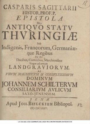 Casparis Sagittarii Histor. Prof. P. Epistola De Antiquo Statu Thuringiae Sub Indigenis, Francorum, Germaniaeque Regibus Ut Et Ducibus, Comitibus, Marchionibus, Usque ad ortum Landgraviorum : Ad Virum Magnificum & Consultissimum Dominum Johannem Schilterum Consiliarium Aulicum Saxo-Ienensem