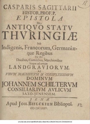 Casparis Sagittarii Histor. Prof. P. Epistola De Antiquo Statu Thuringiae Sub Indigenis, Francorum, Germaniaeque Regibus Ut Et Ducibus, Comitibus, Marchionibus, Usque ad ortum Landgraviorum : Ad Virum Magnificum & Consultissimum Dominum Johannem Schilterum Consiliarium Aulicum Saxo-Ienensem