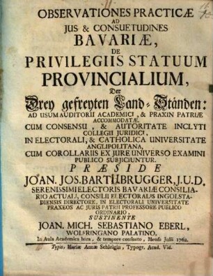 Observationes Practicae Ad Ius & Consuetudines Bavariæ, De Privilegiis Statuum Provincialium, Der Drey gefreyten Land-Ständen : Ad Usum Auditorii Academici, & Praxin Patriæ Accomodatæ. Cum Consensu, & Authoritate Inclyti Collegii Juridici, In Electorali, & Catholica Universitate Anglipolitana, Cum Corollariis Ex Jure Universo Examini Publico Subjicuntur