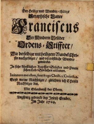 Der Heilige und Wunder-thätige Seraphische Vatter Franciscus Der Mindern Brüder Ordens-Stiffter, Wie derselbige mit heiligem Wandel Christo nachgefolget, und vil tröstliche Wunder gewürcket ... : In sehr künstlichen Kupffer-Stücken und ... Lob-Sprüchen erläutert