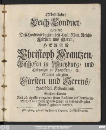 Ordentlicher Leich-Conduct, Weyland Deß Hochwürdigsten deß Heil. Röm. Reichs Fürsten und Herrn, Herrn Christoph Frantzen, Bischofen zu Würtzburg/ und Hertzogen zu Francken, [et]c. GUnsers nädigsten Fürsten und Herrns/ Höchstseel. Gedächtnuß : Gleichwie Derselbe Den 26. Aprilis 1729. ... zu letzt-schuldigsten Ehren ist gehalten worden