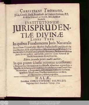 Christiani Thomasii, ICti, Consil. Elect. Brandenb. in Univers. Frideric. P.P. ... Institutionum Iurisprudentiae Divinae Libri Tres : In quibus Fundamenta Iuris Naturalis secundum Hypotheses Illustris Pufendorffii perspicue demonstrantur, & ab obiectionibus dissentientium, potissimum D. Valentini Alberti, Professoris Lipsiensis, liberantur, fundamenta itidem Iuris Divini positivi universalis primum a Iure Naturali distincte secernuntur & explicantur