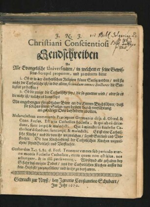 Christiani Conscientiosi Sendschreiben An Alle Evangelische Universitäten/ in welchem er seine Gewissens-Scrupel proponirt, und zu erörtern bittet 1. Ob er in der Lutherischen Religion könne Seelig werden ... 2. Ob die jenige die Catholische sey/ die so genennt wird/ oder so es die nicht ist/ welche es dann sey? : Mit angehengter freindlicher Bitte an die Herren Buchführer/ daß sie solches seiner Seelen zum besten durch verführung an gehörige Orte befördern wollen