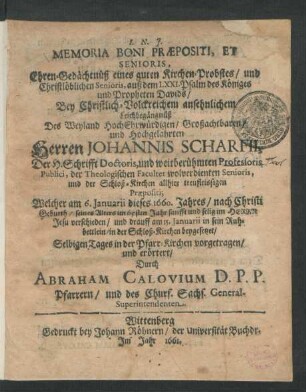 Memoria Boni Praepositi, Et Senioris, Ehren-Gedächtnüß eines guten Kirchen-Probstes/ und Christlöblichen Senioris, auß dem LXXI. Psalm des Königes und Propheten Davids : Bey ... Leichbegängnüß Des ... Herren Johannis Scharfii, Der H. Schrifft Doctoris, und weitberühmten Professoris Publici, der Theologischen Facultet wolverdienten Senioris ... Welcher am 6. Ianuarii dieses 1660. Jahres ... seines Alters im 65sten Jahr ... verschieden/ und drauff am 15. Ianuarii ... in der Schloß-Kirchen beygesetzet/ Selbigen Tages in der Pfarr-Kirchen vorgetragen/ und erörtert
