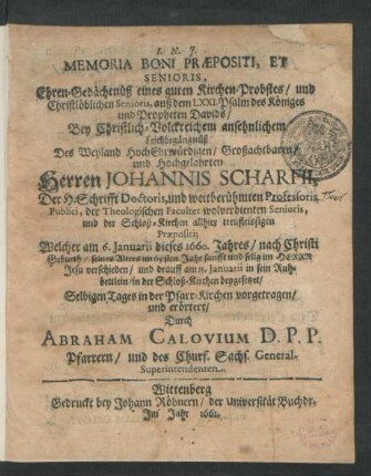 Memoria Boni Praepositi, Et Senioris, Ehren-Gedächtnüß eines guten Kirchen-Probstes/ und Christlöblichen Senioris, auß dem LXXI. Psalm des Königes und Propheten Davids : Bey ... Leichbegängnüß Des ... Herren Johannis Scharfii, Der H. Schrifft Doctoris, und weitberühmten Professoris Publici, der Theologischen Facultet wolverdienten Senioris ... Welcher am 6. Ianuarii dieses 1660. Jahres ... seines Alters im 65sten Jahr ... verschieden/ und drauff am 15. Ianuarii ... in der Schloß-Kirchen beygesetzet/ Selbigen Tages in der Pfarr-Kirchen vorgetragen/ und erörtert
