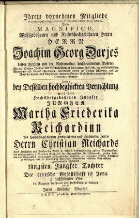 Ihrem vornehmen Mitgliede Dem Magnifico, Wohlgebohrnen und Rechtshochgelahrten Herrn Herrn Joachim Georg Darjes beider Rechten und der Weltweisheit hochberühmtem Doktor ... suchte bey Desselben hochbeglückten Vermählung mit der HochEdelgebohrnen Jungfer Jungfer Martha Friederika Reichardinn des HochEdelgebohrnen Hochgelahrten und Hochweisen Herrn Herrn Christian Reichards eines Hochedlen und Hochweisen Raths zu Erfurth hochverordneten andern Rathsmeisters ... jüngsten Jungfer Tochter Die teutsche Gesellschaft in Jena in nachstehender Ode die Regungen der Freude und Hochachtung zu bezeugen