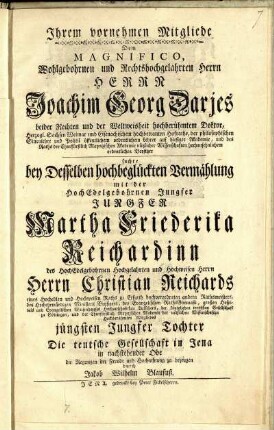 Ihrem vornehmen Mitgliede Dem Magnifico, Wohlgebohrnen und Rechtshochgelahrten Herrn Herrn Joachim Georg Darjes beider Rechten und der Weltweisheit hochberühmtem Doktor ... suchte bey Desselben hochbeglückten Vermählung mit der HochEdelgebohrnen Jungfer Jungfer Martha Friederika Reichardinn des HochEdelgebohrnen Hochgelahrten und Hochweisen Herrn Herrn Christian Reichards eines Hochedlen und Hochweisen Raths zu Erfurth hochverordneten andern Rathsmeisters ... jüngsten Jungfer Tochter Die teutsche Gesellschaft in Jena in nachstehender Ode die Regungen der Freude und Hochachtung zu bezeugen