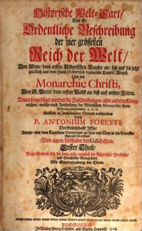 Der Historischen Welt-Cart, Das ist: der vier grössesten Reich der Welt, Von Nino, dem ersten Assyrischen Kayser an, biß auf die jetzt glücklich aus dem Hauß Oesterreich regierende Kayserl. Majest. Und er Monarchie Christi, Von S. Petro, dem ersten Pabst an, biß auf unsere Zeiten : Denen beygefüget werden die beschreibungen aller andern König-reichen, welche nach Zertheilung der Römischen Monarchie ihren ursprung genommen [et]c., 1,[1]. Begreiffend in sich die drey erste, nemlich die Assyrische, Persische, und Griechische Monarchien