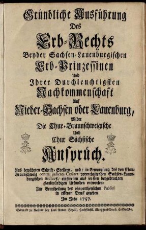 Gründliche Ausführung Des Erb-Rechts Beyder Sachsen-Lauenburgischen Erb-Prinzessinen Und Ihrer Durchleuchtigsten Nachkommenschaft Auf Nieder-Sachsen oder Lauenburg, Wider Die Chur-Braunschweigische Und Chur Sächsische Ansprüch : Aus bewährten Schrift-Stellern, und, in Ermanglung des von Chur-Braunschweig contra judicata Cæsarea vorenthaltenden Sachsen-Lauenburgischen Archivs, einsweilen aus sonsten beygebrachten glaubwürdigen Urkunden entworfen ; Zur Beurtheilung des ohnpartheylichen Publici in offenen Druck gegeben Im Jahr 1757