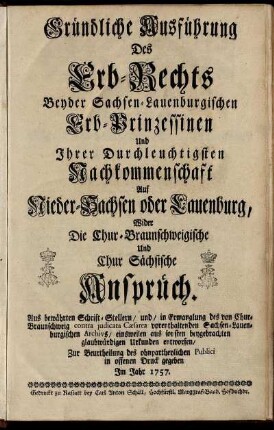 Gründliche Ausführung Des Erb-Rechts Beyder Sachsen-Lauenburgischen Erb-Prinzessinen Und Ihrer Durchleuchtigsten Nachkommenschaft Auf Nieder-Sachsen oder Lauenburg, Wider Die Chur-Braunschweigische Und Chur Sächsische Ansprüch : Aus bewährten Schrift-Stellern, und, in Ermanglung des von Chur-Braunschweig contra judicata Cæsarea vorenthaltenden Sachsen-Lauenburgischen Archivs, einsweilen aus sonsten beygebrachten glaubwürdigen Urkunden entworfen ; Zur Beurtheilung des ohnpartheylichen Publici in offenen Druck gegeben Im Jahr 1757