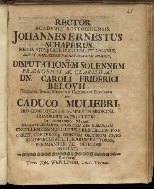 Rector Academiae Rostochiensis, Johannes Ernestus Schaperus, Med. D. ... Ad Disputationem Solennem ... Dn. Caroli Friderici Belovii, Holmens. Sveci, Medicinae Candidati Dignissimi De Caduco Muliebri ... In Auditorio Maiori Die XXVI. Septembr. ... Habendam Excellentissimos Utriusq[ue] Reipublicae Proceres ... Peramanter Ac Officiose Invitat
