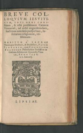 BREVE COL-||LOQVIVM IESVITI-||CVM, TOTI ORBI CHRI-||stiano, & vrbi potissimum Caesareae || Viennensi, ad rectè cognoscendam,|| hactenus non satis perspectam, Ie-||suitarum religionem, vti-||lissimum:|| HABITVM A SACRAE || Theologiae Doctore,& Professore, PAVLO || FLORENIO, cum CHRISTIANO || FRANCKEN Philosophiae Professore in || Caesareo Iesuitarum Gymnasio Vien-||nae, ANNO 1578.|| XX.Ianuarij.||