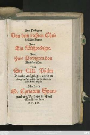 Zwo Predigten || Von dem rechten Chri=||stenlichen Banne.|| Jtem || Ein Bůszpredigte.|| Jtem || Zwo Predigten von || Allmůsen geben.|| Jtem || Der CIII. Psalm || Dauids außgelegt/ vnnd in || Fragstuck gefasset/ für die Kinder || vnd Einfaltigen.|| Alles durch || M. Cyriacum Span=||genberg/ Prediger im Thal || Manßfeldt ... ||