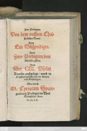 Zwo Predigten || Von dem rechten Chri=||stenlichen Banne.|| Jtem || Ein Bůszpredigte.|| Jtem || Zwo Predigten von || Allmůsen geben.|| Jtem || Der CIII. Psalm || Dauids außgelegt/ vnnd in || Fragstuck gefasset/ für die Kinder || vnd Einfaltigen.|| Alles durch || M. Cyriacum Span=||genberg/ Prediger im Thal || Manßfeldt ... ||