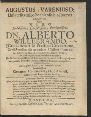 Augustus Varenius D: Universitatis Rostochiensis h.t. Rector ad exequias Quas Viro ... Dn. Alberto Willebrando, ICto Doctori & Practico Celeberrimo, Consistorii Ducalis quondam Assessori, Coenobii S. Crucis & Oconomiae Ecclesiasticae Provisori ... Hodie hora I. postmerid. solemni Ceremonia in Templo Jacobaeo parant, & ... Civitatem Academicam ... invitat : [P.P. VI Sept. A.O.R. MDCLXXXI.]