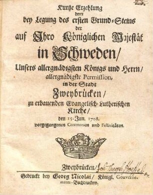 Kurtze Erzehlung derer bey Legung des ersten Grund-Steins der auf Ihro Königlichen Majestät in Schweden, Unsers allergnädigsten Königs und Herrn, allergnädigste Permission, in der Stadt Zweybrücken, zu erbauenden Evangelisch-Lutherischen Kirche, den 15. Jun. 1708. vorgegangenen Ceremonien und Festivitäten