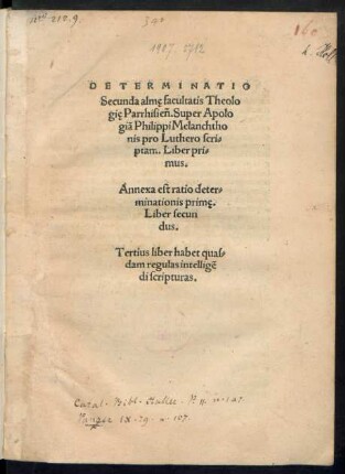 DETERMINATIO || Secunda almę facultatis Theolo||gię Parrhisiẽn.Super Apolo||giã Philippi Melanchtho||nis pro Luthero scri=||ptam. Liber pri=||mus.|| Annexa est ratio deter=||minationis primę.|| Liber secun||dus.|| Tertius liber habet quas=||dam regulas intelligẽ||di scripturas.||