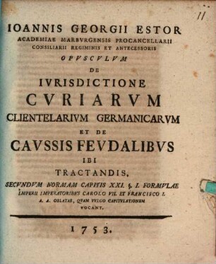 Ioannis Georgii Estor ... opusculum de iurisdictione curiarum clientelarium Germanicarum et de caussis feudalibus ibi tractandis, secundum normam capitis XXI. § 1. formulae Imperii, imperatoribus Carolo VII. et Francisco I. A. A. oblatae, quam vulgo Capitulationem vocant