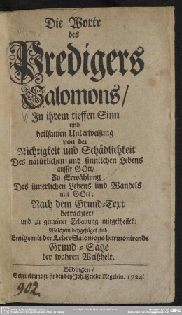 Die Worte des Predigers Salomons : In ihrem tieffen Sinn und heilsamen Unterweisung von der Richtigkeit und Schädlichkeit Des natürlichen und sinnlichen Lebens ausser GOtt ... ; Nach dem Grund-Text betrachtet, und zu gemeiner Erbauung mitgetheilet: Welchem beygefüget sind Einige mit der Lehre Salomons harmonirende Grund-Sätze der wahren Weißheit