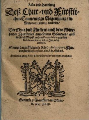 Acta vnd Handlung Deß Chur- vnd Fürstlichen Conuents zu Regenspurg, in Anno 1622. und 23. celebrirt, Der Chur vnd Fürsten, auch dero Abwesenden Churfürsten anwesenden Gesandten, auff die Käys. Mayest. gethane Proposition, gegebene Resolution, den 20. vnd 30. Jan. 1623. ertheylet : Sampt darauff folgende Käys. resolutiones, Chur- vnd Fürstliche replicae, vnd Käy. Schluß ...