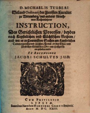 D. Michaelis Teuberi Weiland Ordinarij der Juristen Facultet zu Wittemberg, vnd anderer fürnehmer Rechtslehrer Instruction, Des Gerichtlichen Processes : beydes nach Kayserlichen vnd Sächsischen Rechten, auch wie es in Commission Sachen am Kayserlichen Cammergerichte vnd sonsten, so wol an den Chur- vnd Fürstlichen Sächsischen Ober- vnd Hoffgerichten gehalten wird