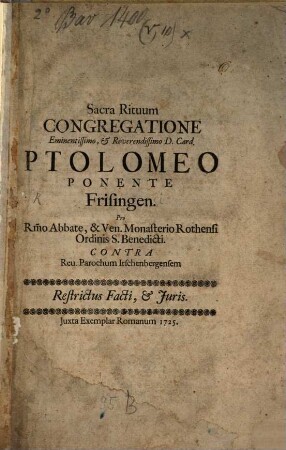 Sacra Rituum Congregatione Eminentissimo, & Reverendissimo D. Card. Ptolomeo Ponente Frisingen. Pro R[everendissi]mo Abbate, & Ven. Monasterio Rothensi Ordinis S. Benedicti Contra Reu. Parochum Irschenbergensem : Restrictus Facti, & Juris