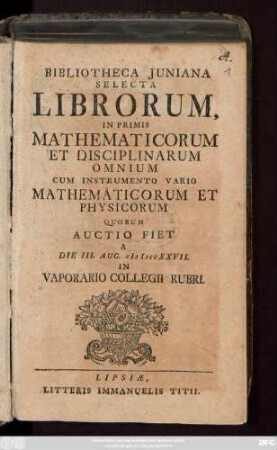 Bibliotheca Juniana Selecta Librorum, In Primis Mathematicorum Omnium Cum Instrumento Vario Mathematicorum Et Physicorum : Quorum Auctio Fiet A Die III. Aug. MDCCXXVII. In Vaporario Collegii Rubri